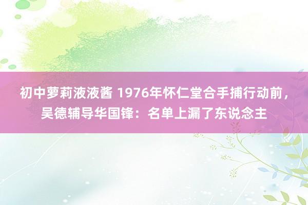 初中萝莉液液酱 1976年怀仁堂合手捕行动前，吴德辅导华国锋：名单上漏了东说念主