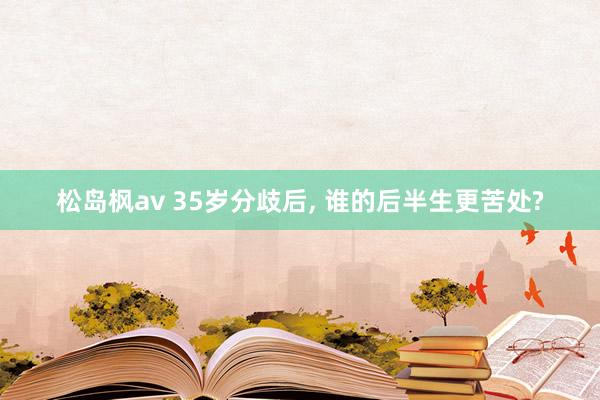 松岛枫av 35岁分歧后， 谁的后半生更苦处?