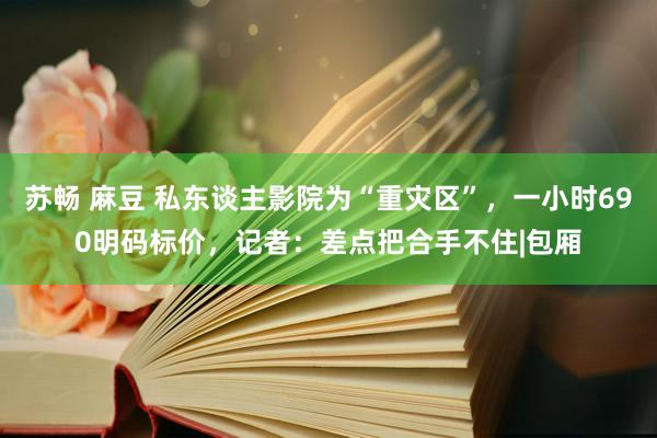 苏畅 麻豆 私东谈主影院为“重灾区”，一小时690明码标价，记者：差点把合手不住|包厢