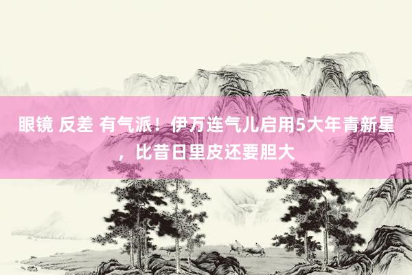 眼镜 反差 有气派！伊万连气儿启用5大年青新星，比昔日里皮还要胆大