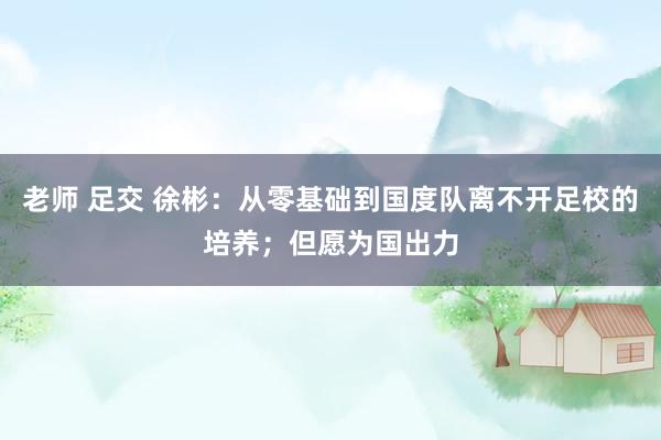 老师 足交 徐彬：从零基础到国度队离不开足校的培养；但愿为国出力