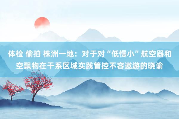 体检 偷拍 株洲一地：对于对“低慢小”航空器和空飘物在干系区域实践管控不容遨游的晓谕
