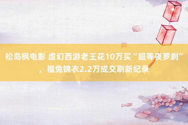 松岛枫电影 虚幻西游老王花10万买“超等夜罗刹”，福兔锦衣2.2万成交刷新纪录