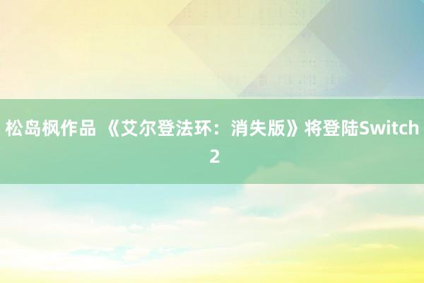 松岛枫作品 《艾尔登法环：消失版》将登陆Switch 2