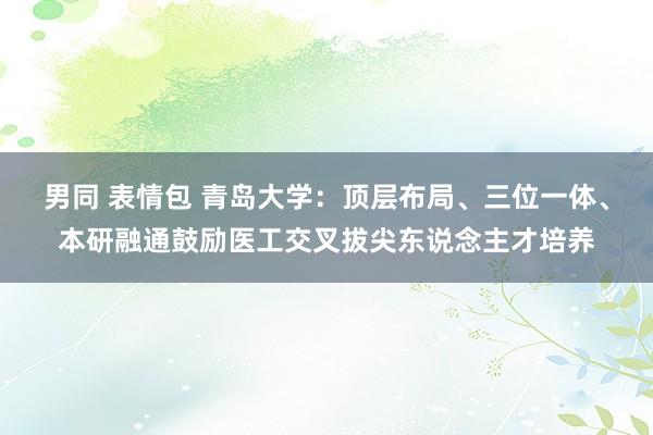 男同 表情包 青岛大学：顶层布局、三位一体、本研融通鼓励医工交叉拔尖东说念主才培养