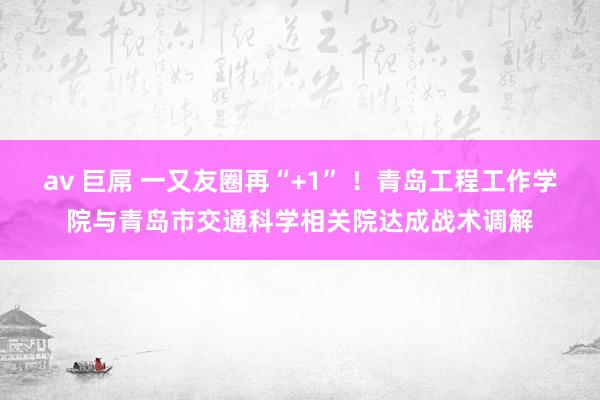 av 巨屌 一又友圈再“+1” ！青岛工程工作学院与青岛市交通科学相关院达成战术调解