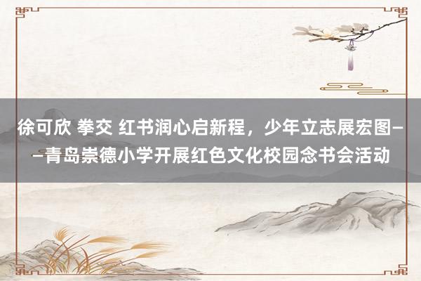 徐可欣 拳交 红书润心启新程，少年立志展宏图——青岛崇德小学开展红色文化校园念书会活动