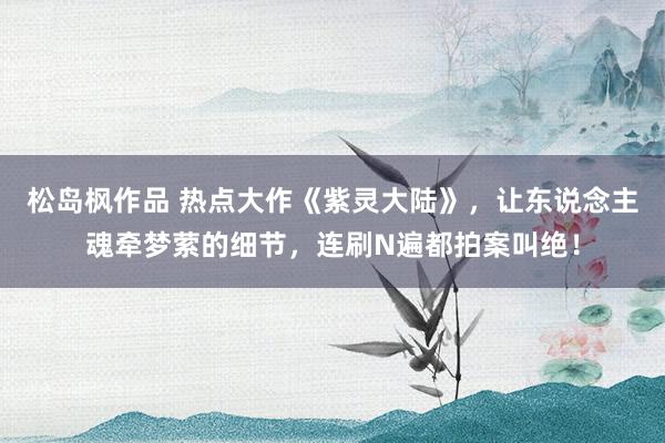 松岛枫作品 热点大作《紫灵大陆》，让东说念主魂牵梦萦的细节，连刷N遍都拍案叫绝！