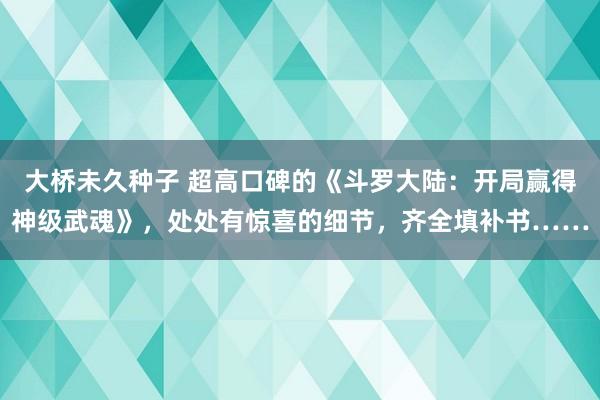 大桥未久种子 超高口碑的《斗罗大陆：开局赢得神级武魂》，处处有惊喜的细节，齐全填补书……