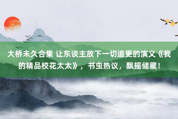 大桥未久合集 让东谈主放下一切追更的演义《我的精品校花太太》，书虫热议，飘摇储藏！