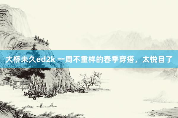 大桥未久ed2k 一周不重样的春季穿搭，太悦目了