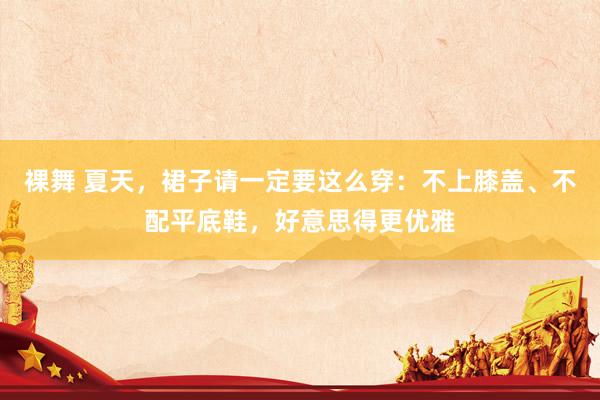 裸舞 夏天，裙子请一定要这么穿：不上膝盖、不配平底鞋，好意思得更优雅