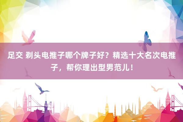 足交 剃头电推子哪个牌子好？精选十大名次电推子，帮你理出型男范儿！