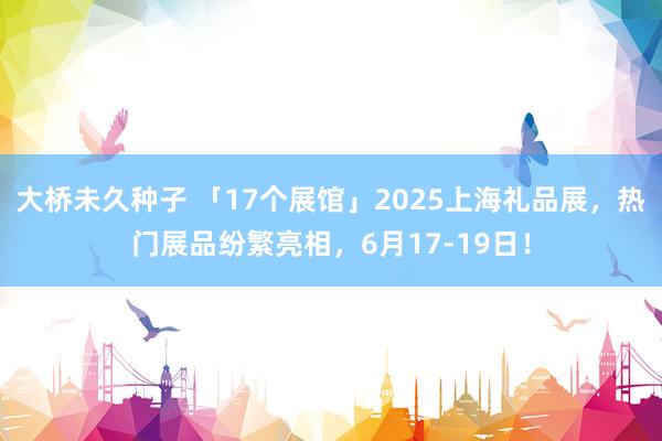 大桥未久种子 「17个展馆」2025上海礼品展，热门展品纷繁亮相，6月17-19日！