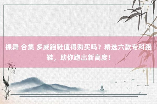 裸舞 合集 多威跑鞋值得购买吗？精选六款专科跑鞋，助你跑出新高度！