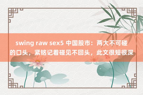 swing raw sex5 中国股市：两大不可碰的口头，紧铭记着碰见不回头，此文很短很深