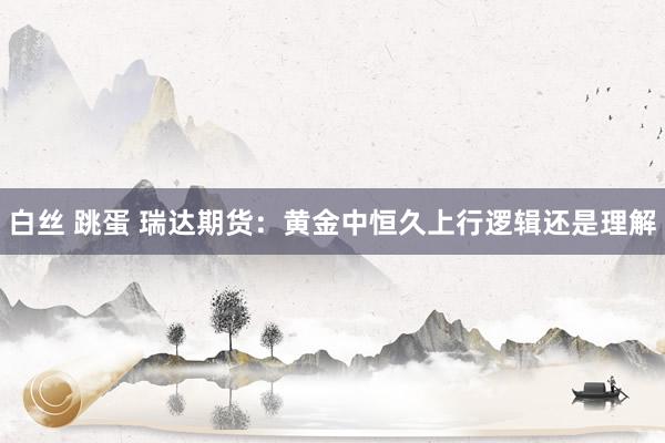 白丝 跳蛋 瑞达期货：黄金中恒久上行逻辑还是理解