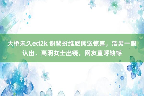 大桥未久ed2k 谢爸扮维尼熊送惊喜，浩男一眼认出，高明女士出镜，网友直呼缺憾