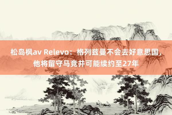 松岛枫av Relevo：格列兹曼不会去好意思国，他将留守马竞并可能续约至27年