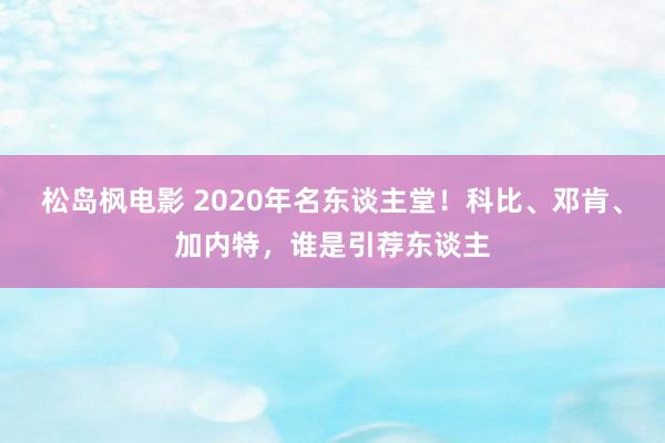 松岛枫电影 2020年名东谈主堂！科比、邓肯、加内特，谁是引荐东谈主