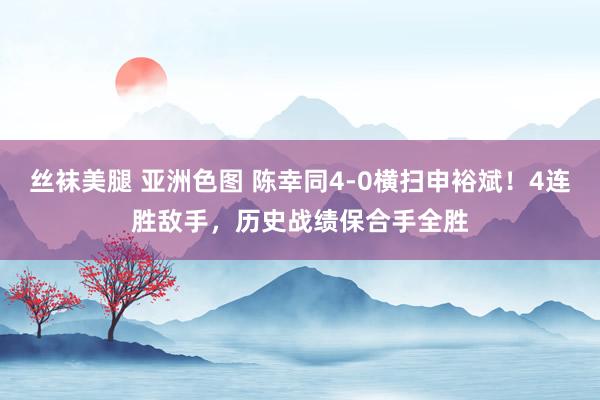 丝袜美腿 亚洲色图 陈幸同4-0横扫申裕斌！4连胜敌手，历史战绩保合手全胜