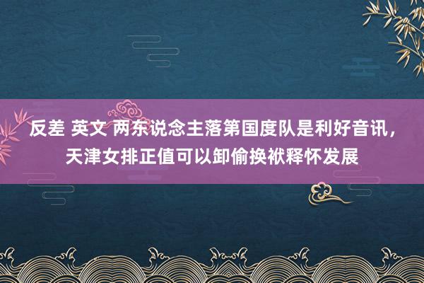 反差 英文 两东说念主落第国度队是利好音讯，天津女排正值可以卸偷换袱释怀发展