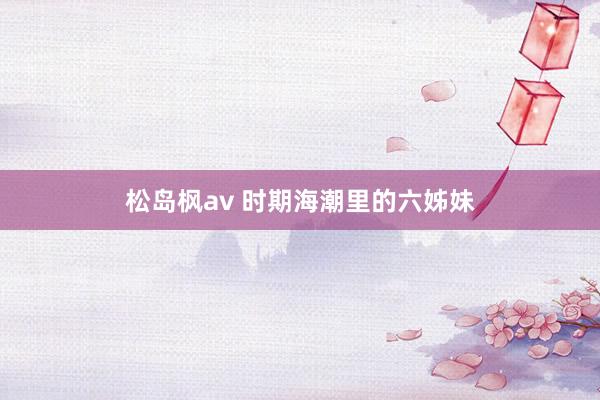 松岛枫av 时期海潮里的六姊妹