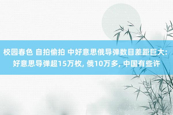 校园春色 自拍偷拍 中好意思俄导弹数目差距巨大: 好意思导弹超15万枚， 俄10万多， 中国有些许