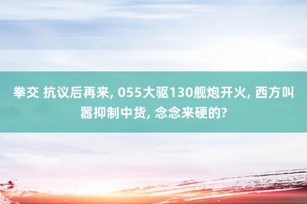 拳交 抗议后再来， 055大驱130舰炮开火， 西方叫嚣抑制中货， 念念来硬的?