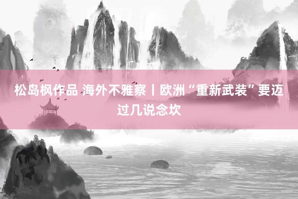 松岛枫作品 海外不雅察丨欧洲“重新武装”要迈过几说念坎