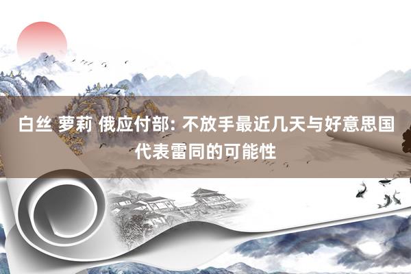 白丝 萝莉 俄应付部: 不放手最近几天与好意思国代表雷同的可能性