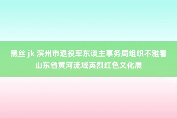 黑丝 jk 滨州市退役军东谈主事务局组织不雅看山东省黄河流域英烈红色文化展
