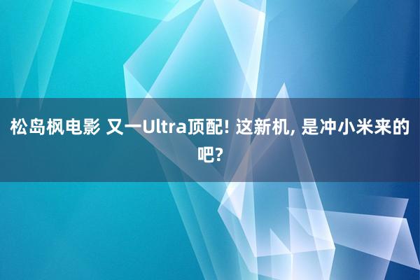 松岛枫电影 又一Ultra顶配! 这新机， 是冲小米来的吧?
