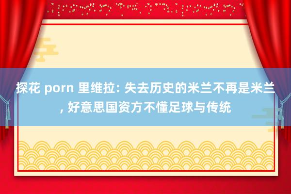 探花 porn 里维拉: 失去历史的米兰不再是米兰， 好意思国资方不懂足球与传统