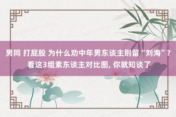 男同 打屁股 为什么劝中年男东谈主别留“刘海”? 看这3组素东谈主对比图， 你就知谈了