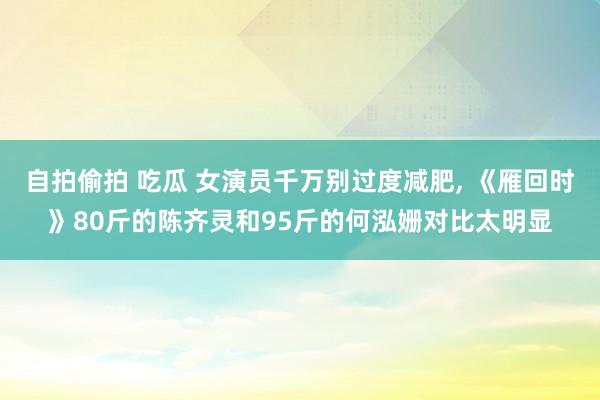 自拍偷拍 吃瓜 女演员千万别过度减肥， 《雁回时》80斤的陈齐灵和95斤的何泓姗对比太明显