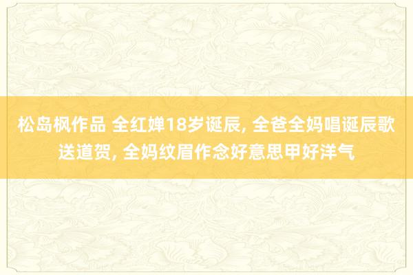 松岛枫作品 全红婵18岁诞辰， 全爸全妈唱诞辰歌送道贺， 全妈纹眉作念好意思甲好洋气