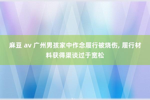 麻豆 av 广州男孩家中作念履行被烧伤， 履行材料获得渠谈过于宽松
