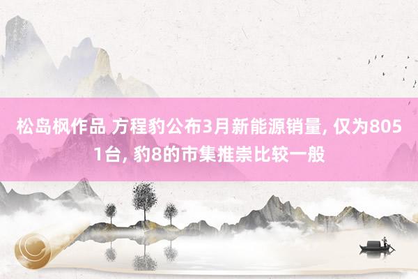 松岛枫作品 方程豹公布3月新能源销量， 仅为8051台， 豹8的市集推崇比较一般