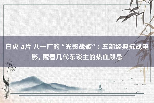 白虎 a片 八一厂的“光影战歌”: 五部经典抗战电影， 藏着几代东谈主的热血顾忌