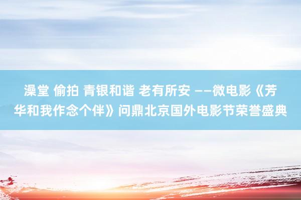 澡堂 偷拍 青银和谐 老有所安 ——微电影《芳华和我作念个伴》问鼎北京国外电影节荣誉盛典