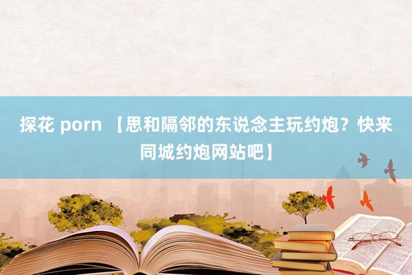 探花 porn 【思和隔邻的东说念主玩约炮？快来同城约炮网站吧】