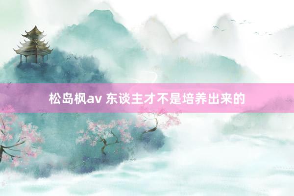 松岛枫av 东谈主才不是培养出来的