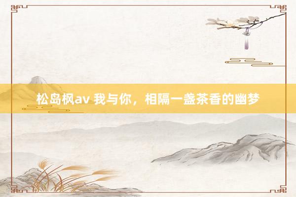 松岛枫av 我与你，相隔一盏茶香的幽梦