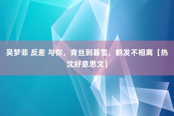 吴梦菲 反差 与你，青丝到暮雪，鹤发不相离【热沈好意思文】