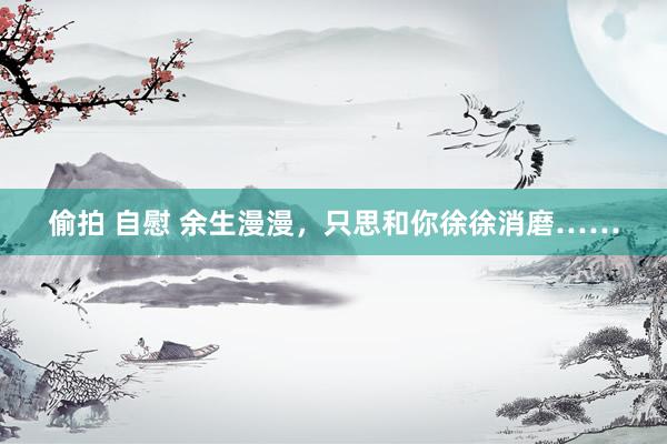 偷拍 自慰 余生漫漫，只思和你徐徐消磨……