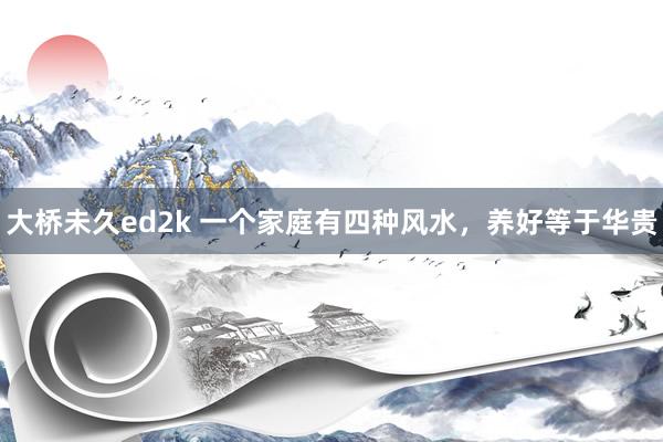 大桥未久ed2k 一个家庭有四种风水，养好等于华贵