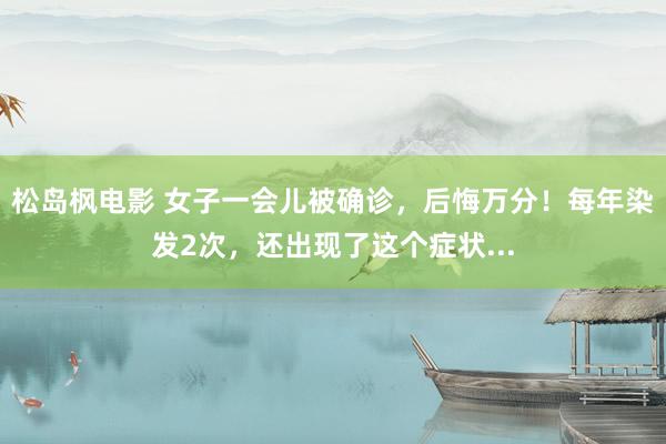 松岛枫电影 女子一会儿被确诊，后悔万分！每年染发2次，还出现了这个症状...