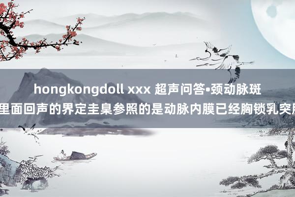 hongkongdoll xxx 超声问答•颈动脉斑块里面回声的界定圭臬参照的是动脉内膜已经胸锁乳突肌？