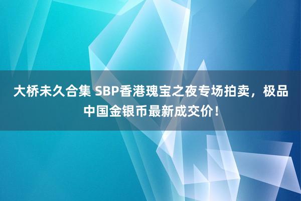 大桥未久合集 SBP香港瑰宝之夜专场拍卖，极品中国金银币最新成交价！